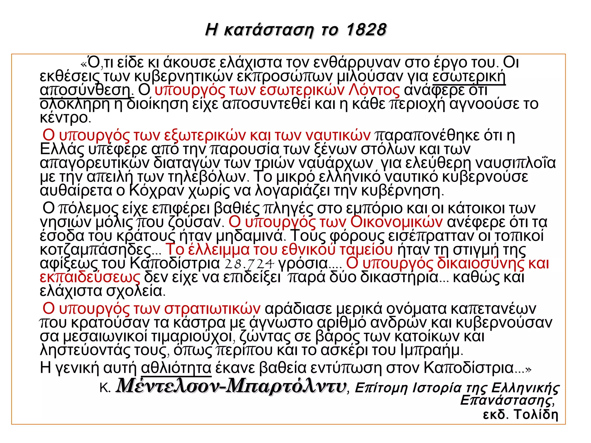 Η κατάσταση το 1828Η κατάσταση το 1828
« , .Ό τι είδε κι άκουσε ελάχιστα τον ενθάρρυναν στο έργο του Οι
π πεκθέσεις των κυβερνητικών εκ ροσώ ων μιλούσαν για εσωτερική
πα οσύνθεση. Ο πυ ουργός των εσωτερικών Λόντος ανάφερε ότι
π πολόκληρη η διοίκηση είχε α οσυντεθεί και η κάθε εριοχή αγνοούσε το
.κέντρο
πΟ υ ουργός των εξωτερικών και των ναυτικών π παρα ονέθηκε ότι η
π π πΕλλάς υ έφερε α ό την αρουσία των ξένων στόλων και των
π πα αγορευτικών διαταγών των τριών ναυάρχων για ελεύθερη ναυσι λοΐα
π .με την α ειλή των τηλεβόλων Το μικρό ελληνικό ναυτικό κυβερνούσε
.αυθαίρετα ο Κόχραν χωρίς να λογαριάζει την κυβέρνηση
π π π πΟ όλεμος είχε ε ιφέρει βαθιές ληγές στο εμ όριο και οι κάτοικοι των
π .νησιών μόλις ου ζούσαν πΟ υ ουργός των Οικονομικών ανέφερε ότι τα
. π πέσοδα του κράτους ήταν μηδαμινά Τους φόρους εισέ ρατταν οι το ικοί
π …κοτζαμ άσηδες Το έλλειμμα του εθνικού ταμείου ήταν τη στιγμή της
π 28.724 …αφίξεως του Κα οδίστρια γρόσια . πΟ υ ουργός δικαιοσύνης και
πεκ αιδεύσεως π π …δεν είχε να ε ιδείξει αρά δύο δικαστήρια καθώς και
.ελάχιστα σχολεία
πΟ υ ουργός των στρατιωτικών παράδιασε μερικά ονόματα κα ετανέων
που κρατούσαν τα κάστρα με άγνωστο αριθμό ανδρών και κυβερνούσαν
,σα μεσαιωνικοί τιμαριούχοι ζώντας σε βάρος των κατοίκων και
, π π π π .ληστεύοντάς τους ό ως ερί ου και το ασκέρι του Ιμ ραήμ
Η γενική αυτή αθλιότητα π π …»έκανε βαθεία εντύ ωση στον Κα οδίστρια
Κ. Μέντελσον-ΜπαρτόλντυΜέντελσον-Μπαρτόλντυ, πΕ ίτομη Ιστορία της Ελληνικής
πΕ ανάστασης,
.εκδ Τολίδη
 