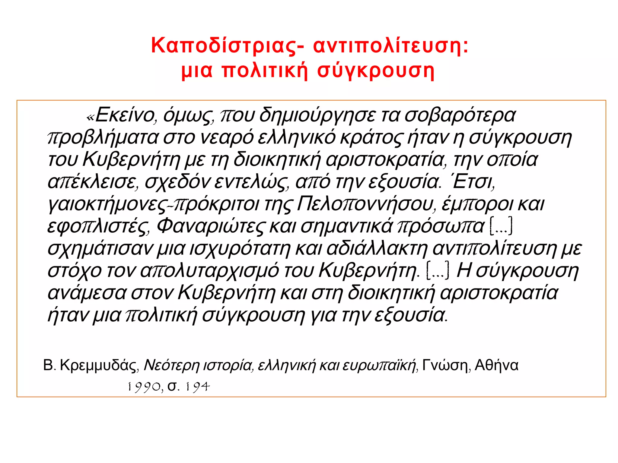 Καποδίστριας- αντιπολίτευση:
μια πολιτική σύγκρουση
« , , πΕκείνο όμως ου δημιούργησε τα σοβαρότερα
προβλήματα στο νεαρό ελληνικό κράτος ήταν η σύγκρουση
, πτου Κυβερνήτη με τη διοικητική αριστοκρατία την ο οία
π , , π . ,α έκλεισε σχεδόν εντελώς α ό την εξουσία ΄Ετσι
-π π , πγαιοκτήμονες ρόκριτοι της Πελο οννήσου έμ οροι και
π , π πεφο λιστές Φαναριώτες και σημαντικά ρόσω α […]
πσχημάτισαν μια ισχυρότατη και αδιάλλακτη αντι ολίτευση με
π .στόχο τον α ολυταρχισμό του Κυβερνήτη […] Η σύγκρουση
ανάμεσα στον Κυβερνήτη και στη διοικητική αριστοκρατία
π .ήταν μια ολιτική σύγκρουση για την εξουσία
. ,Β Κρεμμυδάς , πΝεότερη ιστορία ελληνική και ευρω αϊκή, ,Γνώση Αθήνα
1990, . 194σ
 