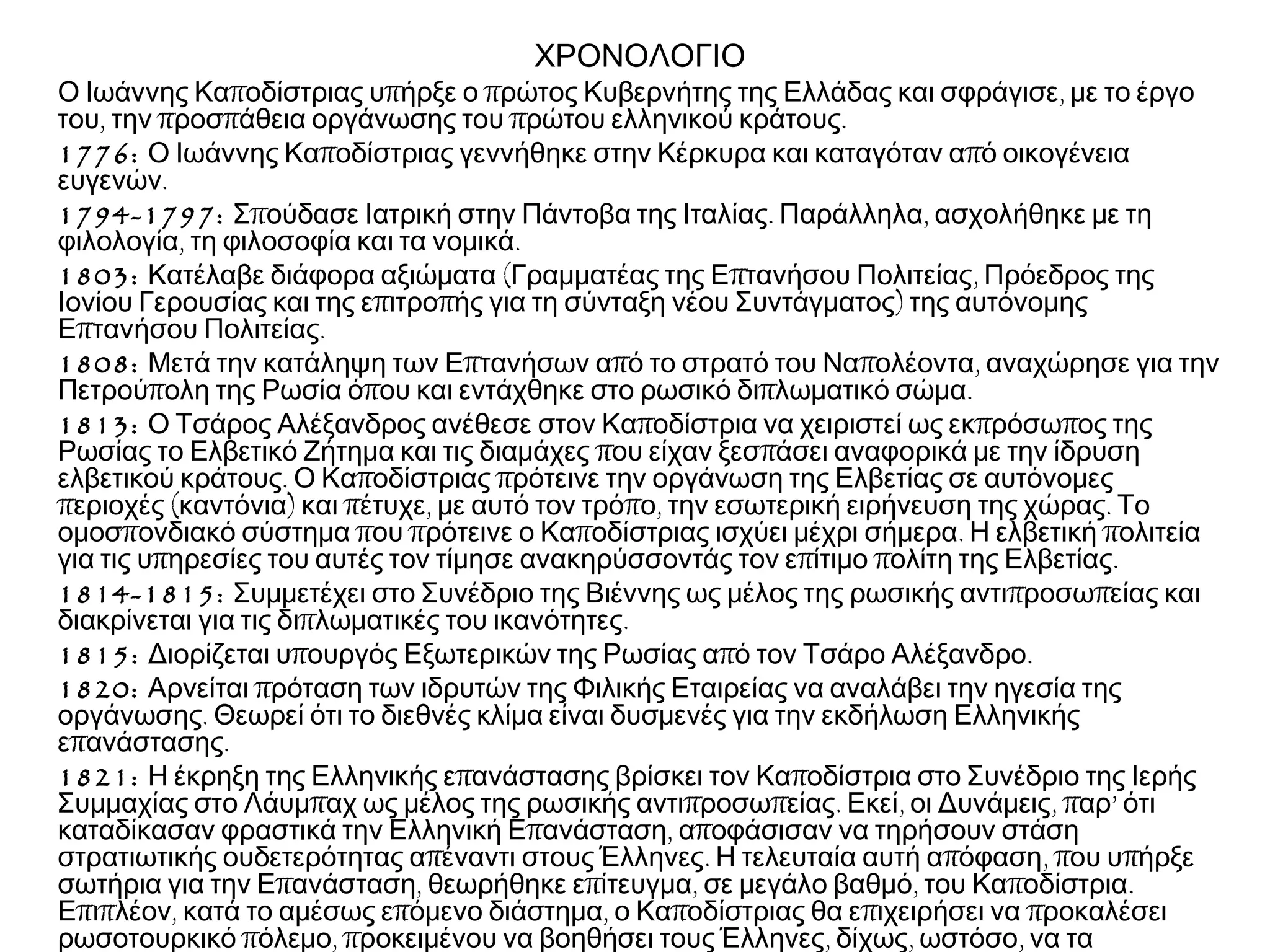 ΧΡΟΝΟΛΟΓΙΟ
π π π ,Ο Ιωάννης Κα οδίστριας υ ήρξε ο ρώτος Κυβερνήτης της Ελλάδας και σφράγισε με το έργο
, π π π .του την ροσ άθεια οργάνωσης του ρώτου ελληνικού κράτους
1776: π πΟ Ιωάννης Κα οδίστριας γεννήθηκε στην Κέρκυρα και καταγόταν α ό οικογένεια
.ευγενών
1794-1797: π . ,Σ ούδασε Ιατρική στην Πάντοβα της Ιταλίας Παράλληλα ασχολήθηκε με τη
, .φιλολογία τη φιλοσοφία και τα νομικά
1803: ( π ,Κατέλαβε διάφορα αξιώματα Γραμματέας της Ε τανήσου Πολιτείας Πρόεδρος της
π π )Ιονίου Γερουσίας και της ε ιτρο ής για τη σύνταξη νέου Συντάγματος της αυτόνομης
π .Ε τανήσου Πολιτείας
1808: π π π ,Μετά την κατάληψη των Ε τανήσων α ό το στρατό του Να ολέοντα αναχώρησε για την
π π π .Πετρού ολη της Ρωσία ό ου και εντάχθηκε στο ρωσικό δι λωματικό σώμα
1813: π π πΟ Τσάρος Αλέξανδρος ανέθεσε στον Κα οδίστρια να χειριστεί ως εκ ρόσω ος της
π πΡωσίας το Ελβετικό Ζήτημα και τις διαμάχες ου είχαν ξεσ άσει αναφορικά με την ίδρυση
. π πελβετικού κράτους Ο Κα οδίστριας ρότεινε την οργάνωση της Ελβετίας σε αυτόνομες
π ( ) π , π , .εριοχές καντόνια και έτυχε με αυτό τον τρό ο την εσωτερική ειρήνευση της χώρας Το
π π π π . πομοσ ονδιακό σύστημα ου ρότεινε ο Κα οδίστριας ισχύει μέχρι σήμερα Η ελβετική ολιτεία
π π π .για τις υ ηρεσίες του αυτές τον τίμησε ανακηρύσσοντάς τον ε ίτιμο ολίτη της Ελβετίας
1814-1815: π πΣυμμετέχει στο Συνέδριο της Βιέννης ως μέλος της ρωσικής αντι ροσω είας και
π .διακρίνεται για τις δι λωματικές του ικανότητες
1815: π π .Διορίζεται υ ουργός Εξωτερικών της Ρωσίας α ό τον Τσάρο Αλέξανδρο
1820: πΑρνείται ρόταση των ιδρυτών της Φιλικής Εταιρείας να αναλάβει την ηγεσία της
.οργάνωσης Θεωρεί ότι το διεθνές κλίμα είναι δυσμενές για την εκδήλωση Ελληνικής
π .ε ανάστασης
1821: π πΗ έκρηξη της Ελληνικής ε ανάστασης βρίσκει τον Κα οδίστρια στο Συνέδριο της Ιερής
π π π . , , π ’Συμμαχίας στο Λάυμ αχ ως μέλος της ρωσικής αντι ροσω είας Εκεί οι Δυνάμεις αρ ότι
π , πκαταδίκασαν φραστικά την Ελληνική Ε ανάσταση α οφάσισαν να τηρήσουν στάση
π . π , π πστρατιωτικής ουδετερότητας α έναντι στους Έλληνες Η τελευταία αυτή α όφαση ου υ ήρξε
π , π , , π .σωτήρια για την Ε ανάσταση θεωρήθηκε ε ίτευγμα σε μεγάλο βαθμό του Κα οδίστρια
π π , π , π π πΕ ι λέον κατά το αμέσως ε όμενο διάστημα ο Κα οδίστριας θα ε ιχειρήσει να ροκαλέσει
π , π , , ,ρωσοτουρκικό όλεμο ροκειμένου να βοηθήσει τους Έλληνες δίχως ωστόσο να τα
 