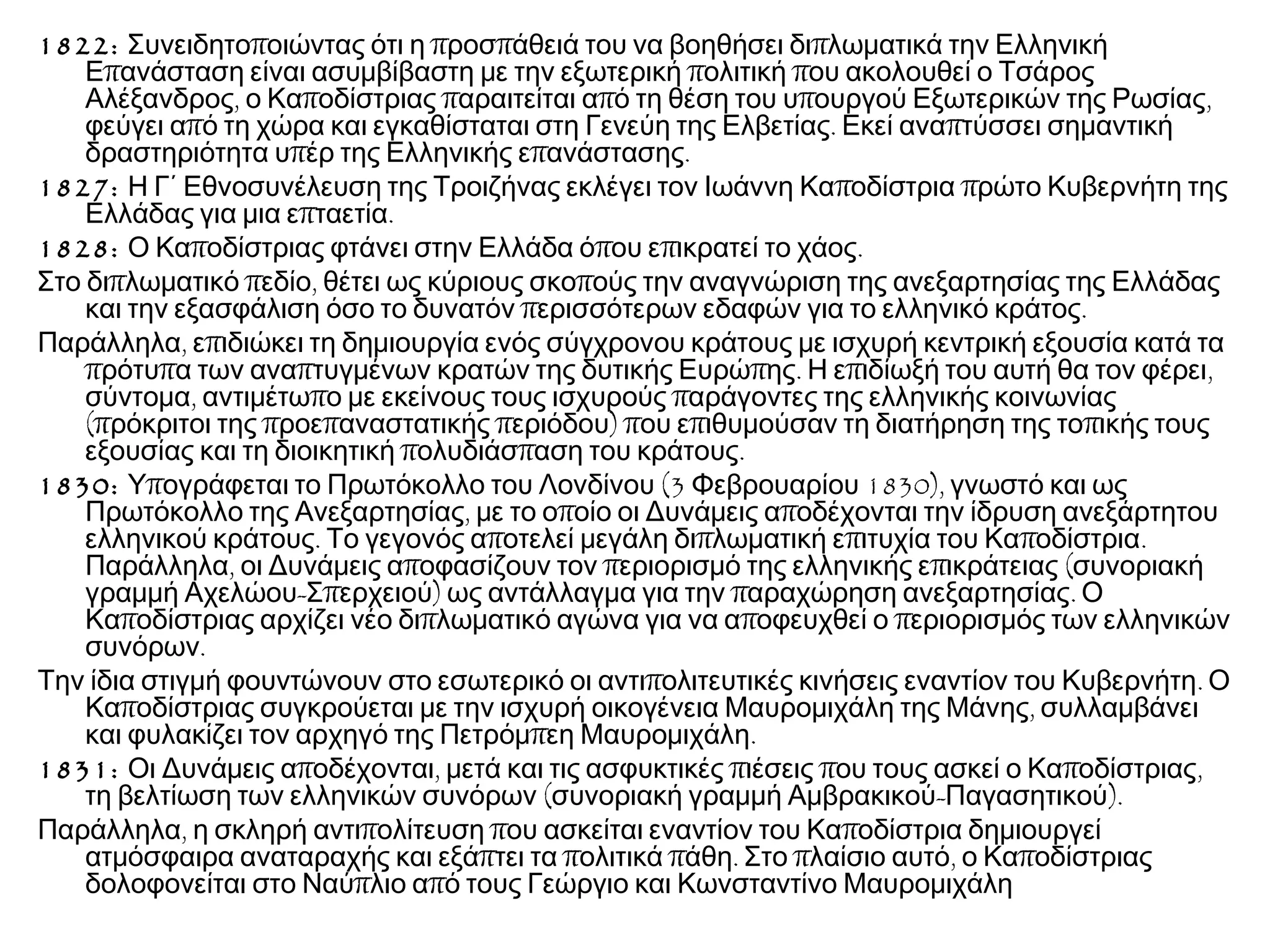 1822: π π π πΣυνειδητο οιώντας ότι η ροσ άθειά του να βοηθήσει δι λωματικά την Ελληνική
π π πΕ ανάσταση είναι ασυμβίβαστη με την εξωτερική ολιτική ου ακολουθεί ο Τσάρος
, π π π π ,Αλέξανδρος ο Κα οδίστριας αραιτείται α ό τη θέση του υ ουργού Εξωτερικών της Ρωσίας
π . πφεύγει α ό τη χώρα και εγκαθίσταται στη Γενεύη της Ελβετίας Εκεί ανα τύσσει σημαντική
π π .δραστηριότητα υ έρ της Ελληνικής ε ανάστασης
1827: π πΗ Γ΄ Εθνοσυνέλευση της Τροιζήνας εκλέγει τον Ιωάννη Κα οδίστρια ρώτο Κυβερνήτη της
π .Ελλάδας για μια ε ταετία
1828: π π π .Ο Κα οδίστριας φτάνει στην Ελλάδα ό ου ε ικρατεί το χάος
π π , πΣτο δι λωματικό εδίο θέτει ως κύριους σκο ούς την αναγνώριση της ανεξαρτησίας της Ελλάδας
π .και την εξασφάλιση όσο το δυνατόν ερισσότερων εδαφών για το ελληνικό κράτος
, πΠαράλληλα ε ιδιώκει τη δημιουργία ενός σύγχρονου κράτους με ισχυρή κεντρική εξουσία κατά τα
π π π π . π ,ρότυ α των ανα τυγμένων κρατών της δυτικής Ευρώ ης Η ε ιδίωξή του αυτή θα τον φέρει
, π πσύντομα αντιμέτω ο με εκείνους τους ισχυρούς αράγοντες της ελληνικής κοινωνίας
(π π π π ) π π πρόκριτοι της ροε αναστατικής εριόδου ου ε ιθυμούσαν τη διατήρηση της το ικής τους
π π .εξουσίας και τη διοικητική ολυδιάσ αση του κράτους
1830: π (3 1830),Υ ογράφεται το Πρωτόκολλο του Λονδίνου Φεβρουαρίου γνωστό και ως
, π πΠρωτόκολλο της Ανεξαρτησίας με το ο οίο οι Δυνάμεις α οδέχονται την ίδρυση ανεξάρτητου
. π π π π .ελληνικού κράτους Το γεγονός α οτελεί μεγάλη δι λωματική ε ιτυχία του Κα οδίστρια
, π π π (Παράλληλα οι Δυνάμεις α οφασίζουν τον εριορισμό της ελληνικής ε ικράτειας συνοριακή
- π ) π .γραμμή Αχελώου Σ ερχειού ως αντάλλαγμα για την αραχώρηση ανεξαρτησίας Ο
π π π πΚα οδίστριας αρχίζει νέο δι λωματικό αγώνα για να α οφευχθεί ο εριορισμός των ελληνικών
.συνόρων
π .Την ίδια στιγμή φουντώνουν στο εσωτερικό οι αντι ολιτευτικές κινήσεις εναντίον του Κυβερνήτη Ο
π ,Κα οδίστριας συγκρούεται με την ισχυρή οικογένεια Μαυρομιχάλη της Μάνης συλλαμβάνει
π .και φυλακίζει τον αρχηγό της Πετρόμ εη Μαυρομιχάλη
1831: π , π π π ,Οι Δυνάμεις α οδέχονται μετά και τις ασφυκτικές ιέσεις ου τους ασκεί ο Κα οδίστριας
( - ).τη βελτίωση των ελληνικών συνόρων συνοριακή γραμμή Αμβρακικού Παγασητικού
, π π πΠαράλληλα η σκληρή αντι ολίτευση ου ασκείται εναντίον του Κα οδίστρια δημιουργεί
π π π . π , πατμόσφαιρα αναταραχής και εξά τει τα ολιτικά άθη Στο λαίσιο αυτό ο Κα οδίστριας
π πδολοφονείται στο Ναύ λιο α ό τους Γεώργιο και Κωνσταντίνο Μαυρομιχάλη
 