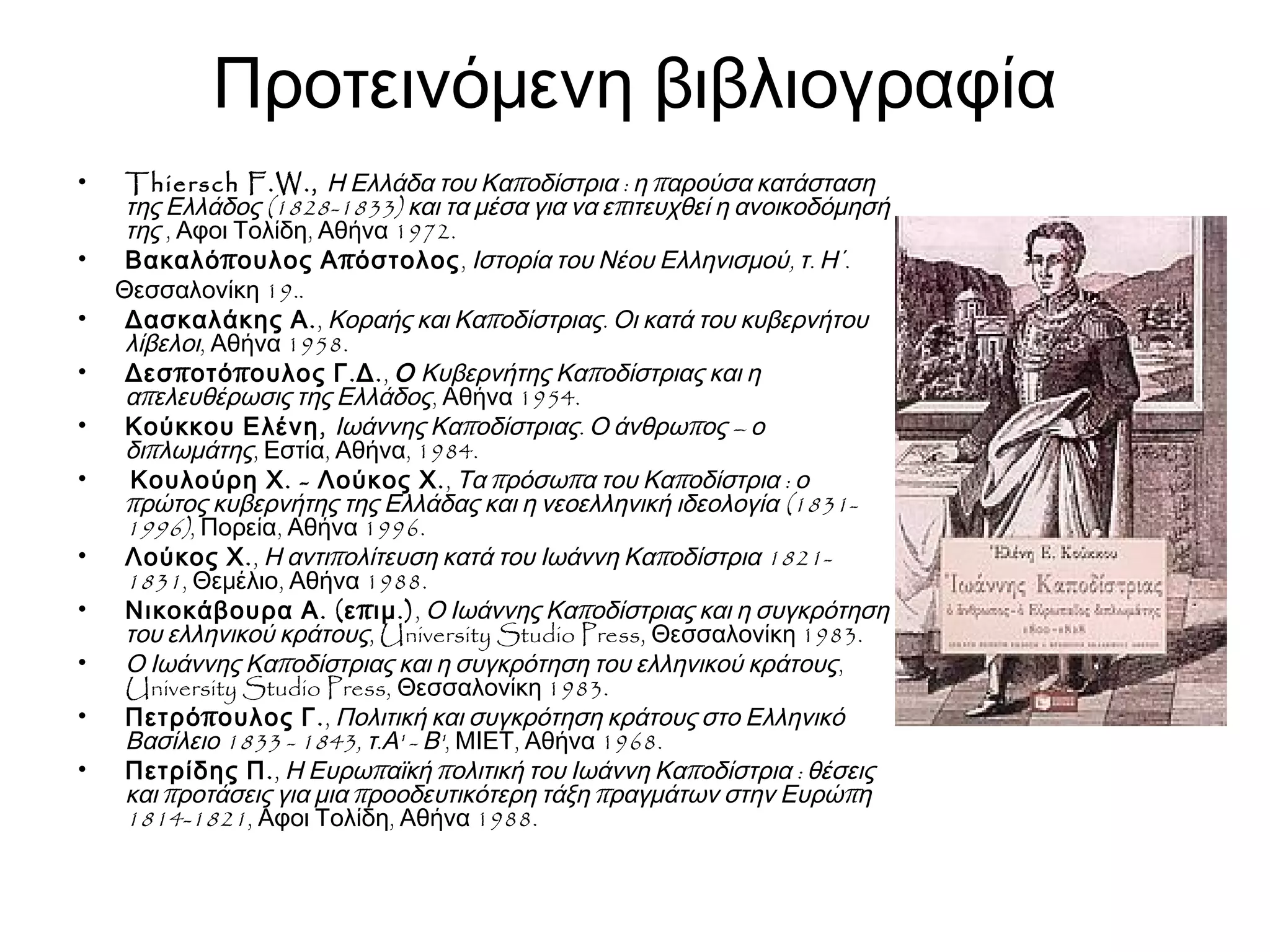 Προτεινόμενη βιβλιογραφία
• Thiersch F.W., π : πΗ Ελλάδα του Κα οδίστρια η αρούσα κατάσταση
(1828-1833) πτης Ελλάδος και τα μέσα για να ε ιτευχθεί η ανοικοδόμησή
της , , 1972.Αφοι Τολίδη Αθήνα
• π πΒακαλό ουλος Α όστολος, , .Ιστορία του Νέου Ελληνισμού τ Η΄.
19..Θεσσαλονίκη
• .Δασκαλάκης Α , π .Κοραής και Κα οδίστριας Οι κατά του κυβερνήτου
λίβελοι, 1958.Αθήνα
• π π . .Δεσ οτό ουλος Γ Δ , Ο πΚυβερνήτης Κα οδίστριας και η
πα ελευθέρωσις της Ελλάδος, 1954.Αθήνα
• ,Κούκκου Ελένη π . π –Ιωάννης Κα οδίστριας Ο άνθρω ος ο
πδι λωμάτης, , , 1984.Εστία Αθήνα
• . - .Κουλούρη Χ Λούκος Χ , π π π :Τα ρόσω α του Κα οδίστρια ο
π (1831-ρώτος κυβερνήτης της Ελλάδας και η νεοελληνική ιδεολογία
1996), , 1996.Πορεία Αθήνα
• .Λούκος Χ , π π 1821-Η αντι ολίτευση κατά του Ιωάννη Κα οδίστρια
1831, , 1988.Θεμέλιο Αθήνα
• . ( π .)Νικοκάβουρα Α ε ιμ , πΟ Ιωάννης Κα οδίστριας και η συγκρότηση
του ελληνικού κράτους, University Studio Press, 1983.Θεσσαλονίκη
• πΟ Ιωάννης Κα οδίστριας και η συγκρότηση του ελληνικού κράτους,
University Studio Press, 1983.Θεσσαλονίκη
• π .Πετρό ουλος Γ , Πολιτική και συγκρότηση κράτους στο Ελληνικό
1833 - 1843, . ' - 'Βασίλειο τ Α Β , , 1968.ΜΙΕΤ Αθήνα
• .Πετρίδης Π , π π π :Η Ευρω αϊκή ολιτική του Ιωάννη Κα οδίστρια θέσεις
π π π πκαι ροτάσεις για μια ροοδευτικότερη τάξη ραγμάτων στην Ευρώ η
1814-1821, , 1988.Αφοι Τολίδη Αθήνα
 