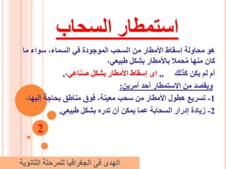 ‫السحاب‬ ‫استمطار‬
‫ما‬ ‫سواء‬ ،‫السماء‬ ‫في‬ ‫الموجودة‬ ‫السحب‬ ‫من‬ ‫األمطار‬ ‫إسقاط‬ ‫محاولة‬ ‫هو‬
،‫طبيعي‬ ‫بشكل‬ ‫باألمطار‬ ‫حمال‬ٌ‫م‬ ‫منها‬ ‫كان‬
‫كذلك‬ ‫يكن‬ ‫لم‬ ‫أم‬,,‫صناعي‬ ‫بشكل‬ ‫األمطار‬ ‫إسقاط‬ ‫اى‬،,
‫أمرين‬ ‫أحد‬ ‫االستمطار‬ ‫من‬ ‫ويقصد‬:
1-،‫إليها‬ ‫بحاجة‬ ‫مناطق‬ ‫فوق‬ ،‫معينة‬ ‫سحب‬ ‫من‬ ‫األمطار‬ ‫هطول‬ ‫تسريع‬
2-‫طبيعي‬ ‫بشكل‬ ‫تدره‬ ‫أن‬ ‫يمكن‬ ‫عما‬ ‫السحابة‬ ‫إدرار‬ ‫زيادة‬.
2
‫الثانوية‬ ‫للمرحلة‬ ‫الجغرافيا‬ ‫فى‬ ‫الهدى‬
 