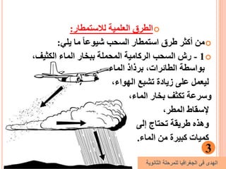 ‫لالستمطار‬ ‫العلمية‬ ‫الطرق‬:
‫يلي‬ ‫ما‬ ً‫ا‬‫شيوع‬ ‫السحب‬ ‫استمطار‬ ‫طرق‬ ‫أكثر‬ ‫من‬:
1-،‫الكثيف‬ ‫الماء‬ ‫ببخار‬ ‫المحملة‬ ‫الركامية‬ ‫السحب‬ ‫رش‬
‫الماء‬ ‫برذاذ‬ ،‫الطائرات‬ ‫بواسطة‬
،‫الهواء‬ ‫تشبع‬ ‫زيادة‬ ‫على‬ ‫ليعمل‬
،‫الماء‬ ‫بخار‬ ‫تكثف‬ ‫وسرعة‬
،‫المطر‬ ‫إلسقاط‬
‫إلى‬ ‫تحتاج‬ ‫طريقة‬ ‫وهذه‬
‫الماء‬ ‫من‬ ‫كبيرة‬ ‫كميات‬.
3
‫الثانوية‬ ‫للمرحلة‬ ‫الجغرافيا‬ ‫فى‬ ‫الهدى‬
 