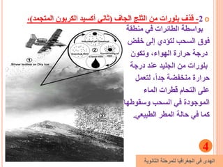 2-‫الجاف‬ ‫الثلج‬ ‫من‬ ‫بلورات‬ ‫قذف‬(‫المتجم‬ ‫الكربون‬ ‫أكسيد‬ ‫ثاني‬‫د‬)،
‫منطقة‬ ‫في‬ ‫الطائرات‬ ‫بواسطة‬
‫خفض‬ ‫إلى‬ ‫لتؤدي‬ ‫السحب‬ ‫فوق‬
‫وتكون‬ ،‫الهواء‬ ‫حرارة‬ ‫درجة‬
‫درجة‬ ‫عند‬ ‫الجليد‬ ‫من‬ ‫بلورات‬
‫لتعمل‬ ،ً‫ا‬‫جد‬ ‫منخفضة‬ ‫حرارة‬
‫الماء‬ ‫قطرات‬ ‫التحام‬ ‫على‬
‫وسقوطها‬ ‫السحب‬ ‫في‬ ‫الموجودة‬
‫الطبيعي‬ ‫المطر‬ ‫حالة‬ ‫في‬ ‫كما‬.
4
‫الثانوية‬ ‫للمرحلة‬ ‫الجغرافيا‬ ‫فى‬ ‫الهدى‬
 