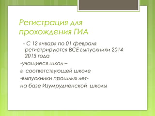 Регистрация для
прохождения ГИА
- С 12 января по 01 февраля
регистрируются ВСЕ выпускники 2014-
2015 года
-учащиеся школ –
в соответствующей школе
-выпускники прошлых лет-
на базе Изумрудненской школы
 