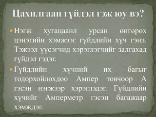  Нэгж хугацаанл урсан өнгөрөх
цэнэгийн хэмжээг гүйдлийн хүч гэнэ.
Тэжээл үүсэгчид хэрэглэгчийг залгахад
гүйдэл гэдэг.
 Гүйдлийн хүчний их багыг
тодорхойлохдоо Ампер товчоор А
гэсэн нэгжээр хэрэглэдэг. Гүйдлийн
хүчийг Амперметр гэсэн багажаар
хэмждэг.
 