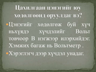 Цэнэгийг хөдөлгөж буй хүч
ньхүядэ хүчдэлийг Вольт
товчоор В нэгжээр илэрхийдэг.
Хэмжих багаж нь Вольтметр .
Хэрэглэгч дээр хүчдэл унадаг.
 