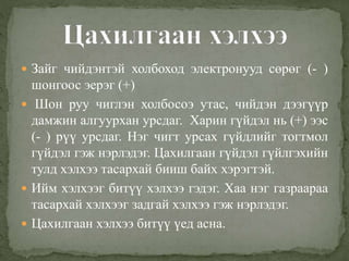  Зайг чийдэнтэй холбоход электронууд сөрөг (- )
шонгоос эерэг (+)
 Шон руу чиглэн холбосоэ утас, чийдэн дээгүүр
дамжин алгуурхан урсдаг. Харин гүйдэл нь (+) ээс
(- ) рүү урсдаг. Нэг чигт урсах гүйдлийг тогтмол
гүйдэл гэж нэрлэдэг. Цахилгаан гүйдэл гүйлгэхийн
тулд хэлхээ тасархай бииш байх хэрэгтэй.
 Ийм хэлхээг битүү хэлхээ гэдэг. Хаа нэг газраараа
тасархай хэлхээг задгай хэлхээ гэж нэрлэдэг.
 Цахилгаан хэлхээ битүү үед асна.
 