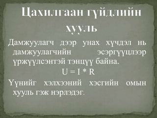 Дамжуулагч дээр унах хүчдэл нь
дамжуулагчийн эсэргүүцлээр
үржүүлсэнтэй тэнцүү байна.
U = I * R
Үүнийг хэлхээний хэсгийн омын
хууль гэж нэрлэдэг.
 