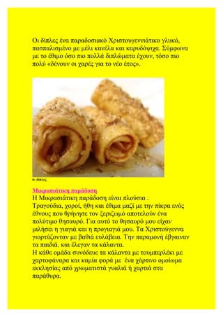 Οι δίπλες ένα παραδοσιακό Χριστουγεννιάτικο γλυκό,
πασπαλισμένο με μέλι κανέλα και καρυδόψιχα. Σύμφωνα
με το έθιμο όσο πιο πολλά διπλώματα έχουν, τόσο πιο
πολύ «δένουν οι χαρές για το νέο έτος».
6- δίπλες
Μικρασιάτικη παράδοση
Η Μικρασιάτικη παράδοση είναι πλούσια .
Τραγούδια, χοροί, ήθη και έθιμα μαζί με την πίκρα ενός
έθνους που θρήνησε τον ξεριζωμό αποτελούν ένα
πολύτιμο θησαυρό. Για αυτό το θησαυρό μου είχαν
μιλήσει η γιαγιά και η προγιαγιά μου. Τα Χριστούγεννα
γιορτάζονταν με βαθιά ευλάβεια. Την παραμονή έβγαιναν
τα παιδιά. και έλεγαν τα κάλαντα.
Η κάθε ομάδα συνόδευε τα κάλαντα με τουμπερλέκι με
χαρτοφάναρα και καμία φορά με ένα χάρτινο ομοίωμα
εκκλησίας από χρωματιστά γυαλιά ή χαρτιά στα
παράθυρα.
 