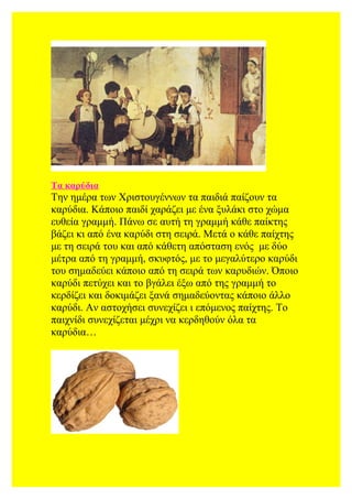 Τα καρύδια
Την ημέρα των Χριστουγέννων τα παιδιά παίζουν τα
καρύδια. Κάποιο παιδί χαράζει με ένα ξυλάκι στο χώμα
ευθεία γραμμή. Πάνω σε αυτή τη γραμμή κάθε παίκτης
βάζει κι από ένα καρύδι στη σειρά. Μετά ο κάθε παίχτης
με τη σειρά του και από κάθετη απόσταση ενός με δύο
μέτρα από τη γραμμή, σκυφτός, με το μεγαλύτερο καρύδι
του σημαδεύει κάποιο από τη σειρά των καρυδιών. Όποιο
καρύδι πετύχει και το βγάλει έξω από της γραμμή το
κερδίζει και δοκιμάζει ξανά σημαδεύοντας κάποιο άλλο
καρύδι. Αν αστοχήσει συνεχίζει ι επόμενος παίχτης. Το
παιχνίδι συνεχίζεται μέχρι να κερδηθούν όλα τα
καρύδια…
 