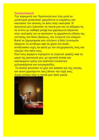 Νυχτολειτουργιά
Την παραμονή των Χριστουγέννων λίγο μετά τα
μεσάνυχτα χτυπούσαν χαρμόσυνα οι καμπάνες και
καλούσαν του πιστούς να πάνε στην εκκλησία. Η
προγιαγιά μου ξυπνούσε τη γιαγιά μου και τα αδέρφια τη,
τα έντυνε με καθαρά ρούχα και χαρούμενοι πήγαιναν
στην εκκλησία για να ακούσουν τη χαρμόσυνη είδηση της
γέννησης του θείου βρέφους, του λυτρωτή του κόσμου.
Κατά τα ξημερώματα που τελείωνε η θεία λειτουργία
έπαιρναν το αντίδωρο από τα χέρια του παπά ,
αντάλλασαν ευχές κα φιλιά με του συγχωριανούς τους και
γύριζαν στο σπίτι τους.
Εκεί τους περίμενε στρωμένο το γιορτινό τραπέζι από τη
μαμά της προγιαγιά μου, με αχνιστή σούπα και
καλοψημένο κρέας και καπνιστό λουκάνικο
μελομακάρονα και κουραμπιέδες.
Τα παιδιά φιλούσαν το χέρι του παππού και της γιαγιάς
και αυτοί χαρούμενοι τους έδιναν την ευχή τους.
Αυτά γινόταν όταν η γιαγιά μου ήταν μικρή.
 