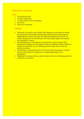 ΣΥΝΤΑΓΗ ΓΙΑ ΛΑΛΑΓΓΙΑ
Υλικά
• 3/4 φλιτζανιού λάδι
• 30 γραμ. νωπή μαγιά
• 1/2 κιλό αλεύρι για όλες τις χρήσεις
• λίγο αλάτι
• λάδι για το τηγάνισμα
Εκτέλεση
• Διαλύουμε την μαγιά σε λίγο χλιαρό νερό. Βάζουμε σε μια λεκάνη το αλεύρι
και ανοίγουμε μια λακκούβα στη μέση όπου ρίχνουμε τη διαλυμένη μαγιά.
Προσθέτουμε το λάδι και το αλάτι και ζυμώνουμε παίρνοντας λίγο λίγο το
αλεύρι. Θα χρειαστεί να προσθέσουμε λίγο νερό χλιαρό μέχρι να επιτύχουμε
μία ζύμη μάλλον σφικτή.
• Την σκεπάζουμε και την αφήνουμε να φουσκώσει σε ζεστό σημείο. Όταν
διπλασιαστεί κόβουμε ένα-ένα κομμάτι ζύμης και πλάθουμε μακριά "λαλάγγια"
(όπως στα κουλούρια) και τα τυλίγουμε με τέτοιο τρόπο που να είναι σαν
μεγάλα κουλούρια.
• Τα αφήνουμε να φουσκώσουν ξανά. Όταν είναι έτοιμα τα ρίχνουμε σε καυτό
λάδι και όταν ροδίσουν τα βγάζουμε σε απορροφητικό χαρτί για να
στραγγίξουν.
• Μπορούμε να τα φάμε σκέτα, με τυρί, γιαούρτι, μέλι ή να τα σπάσουμε μέσα σε
σούπα αντί για κρουτόν.
 