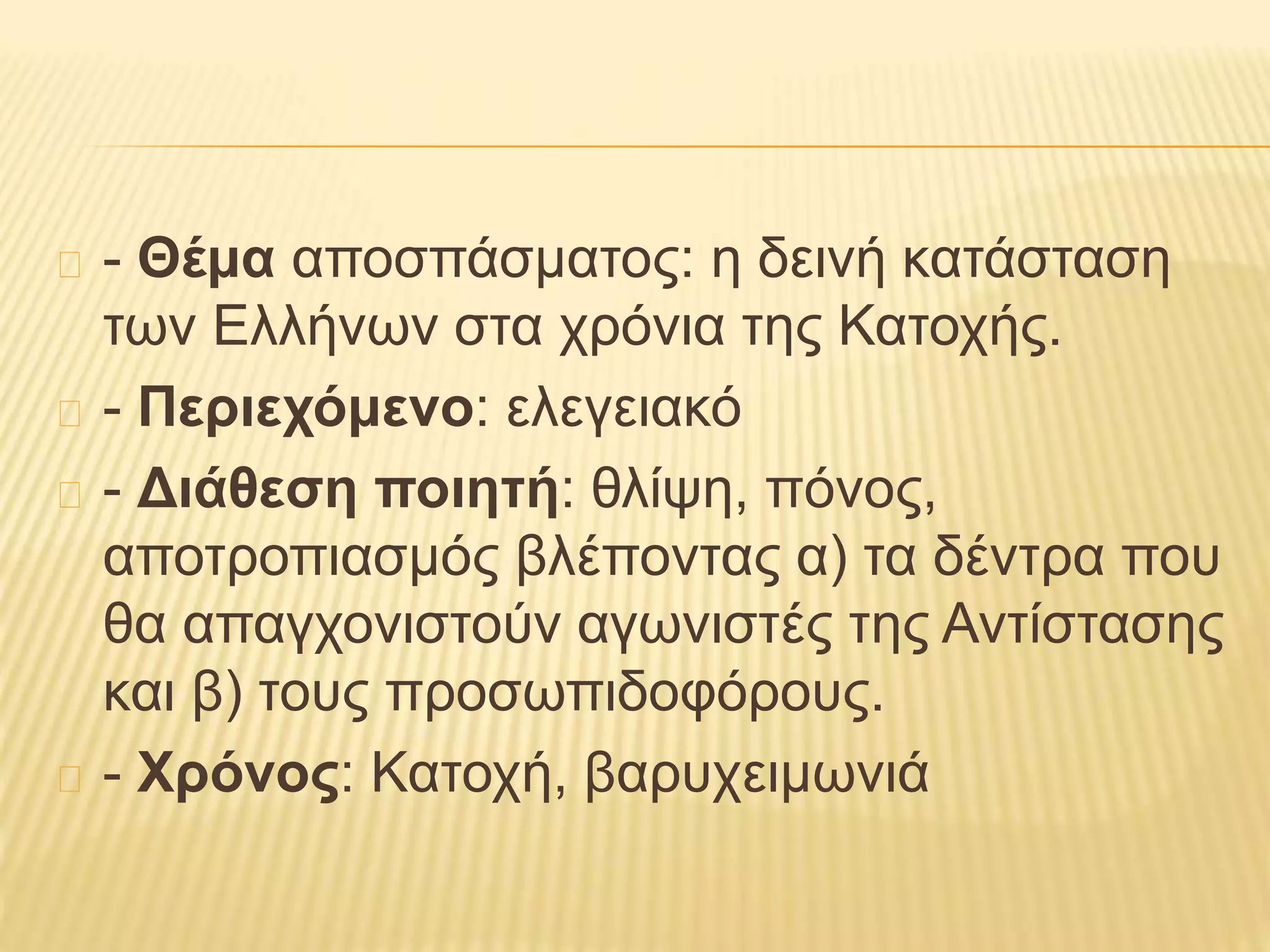 - Θέμα αποσπάσματος: η δεινή κατάσταση
των Ελλήνων στα χρόνια της Κατοχής.
- Περιεχόμενο: ελεγειακό
- Διάθεση ποιητή: θλίψη, πόνος,
αποτροπιασμός βλέποντας α) τα δέντρα που
θα απαγχονιστούν αγωνιστές της Αντίστασης
και β) τους προσωπιδοφόρους.
- Χρόνος: Κατοχή, βαρυχειμωνιά
 