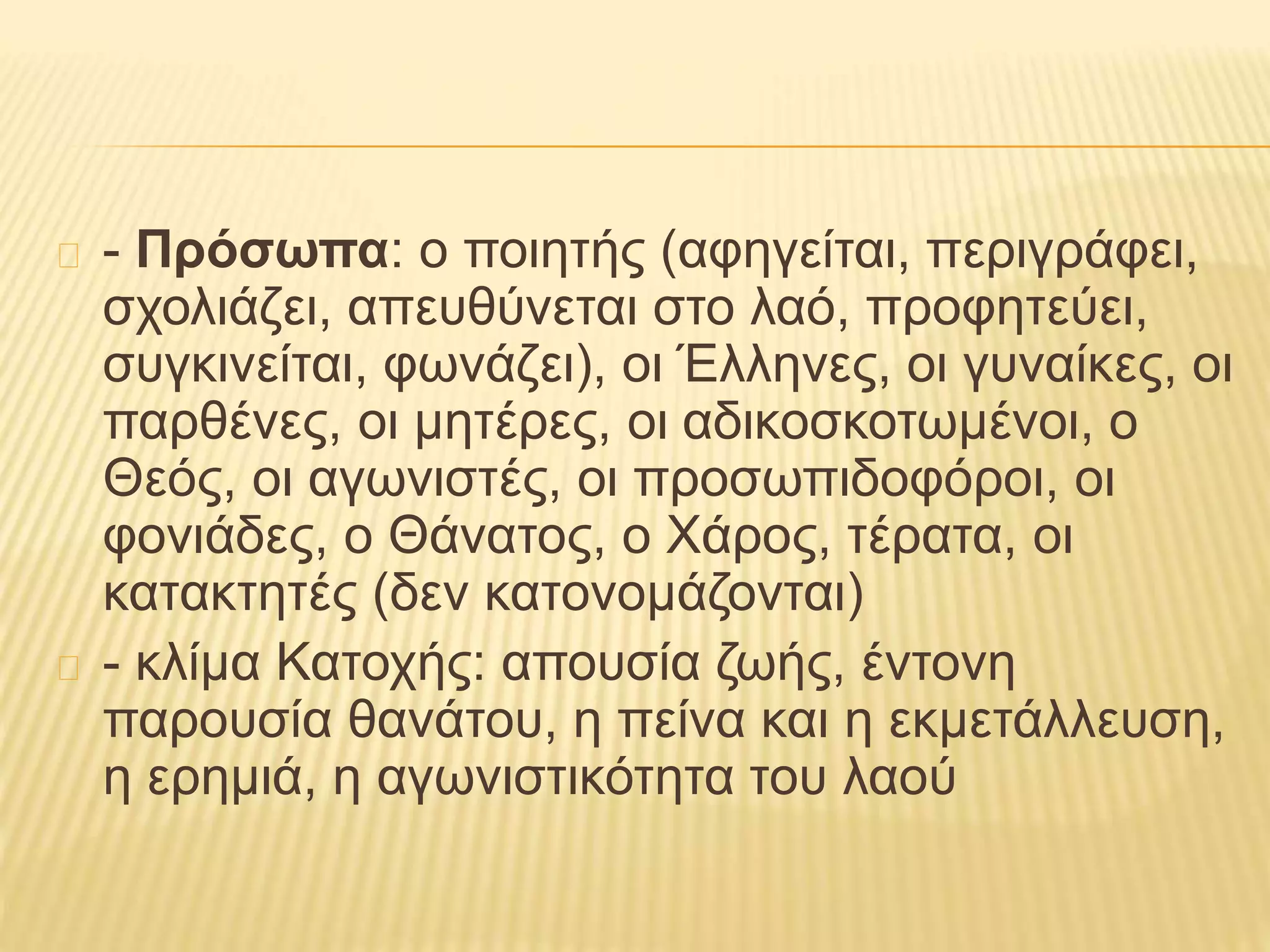 - Πρόσωπα: ο ποιητής (αφηγείται, περιγράφει,
σχολιάζει, απευθύνεται στο λαό, προφητεύει,
συγκινείται, φωνάζει), οι Έλληνες, οι γυναίκες, οι
παρθένες, οι μητέρες, οι αδικοσκοτωμένοι, ο
Θεός, οι αγωνιστές, οι προσωπιδοφόροι, οι
φονιάδες, ο Θάνατος, ο Χάρος, τέρατα, οι
κατακτητές (δεν κατονομάζονται)
- κλίμα Κατοχής: απουσία ζωής, έντονη
παρουσία θανάτου, η πείνα και η εκμετάλλευση,
η ερημιά, η αγωνιστικότητα του λαού
 