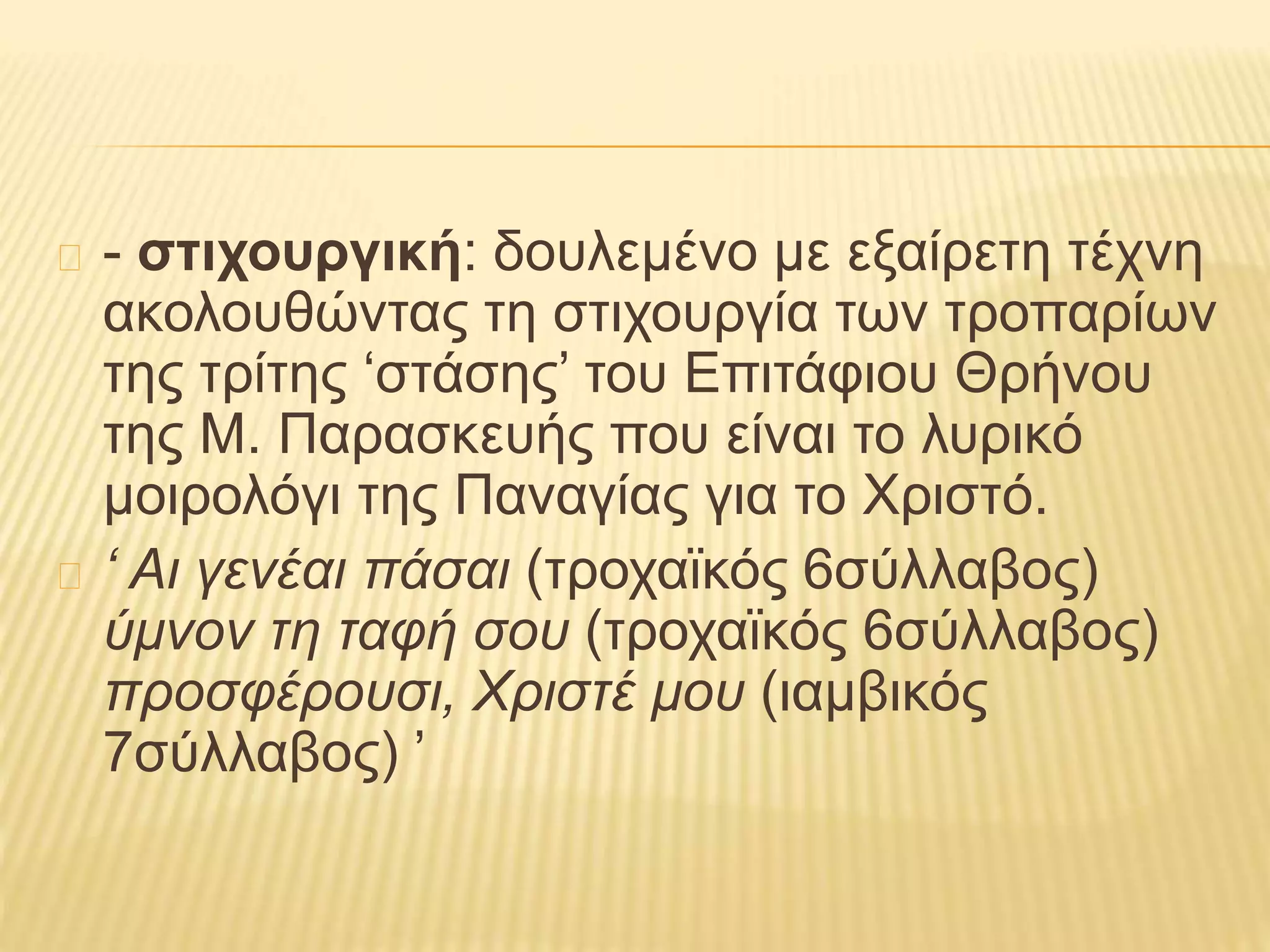 - στιχουργική: δουλεμένο με εξαίρετη τέχνη
ακολουθώντας τη στιχουργία των τροπαρίων
της τρίτης ‘στάσης’ του Επιτάφιου Θρήνου
της Μ. Παρασκευής που είναι το λυρικό
μοιρολόγι της Παναγίας για το Χριστό.
‘ Αι γενέαι πάσαι (τροχαϊκός 6σύλλαβος)
ύμνον τη ταφή σου (τροχαϊκός 6σύλλαβος)
προσφέρουσι, Χριστέ μου (ιαμβικός
7σύλλαβος) ’
 