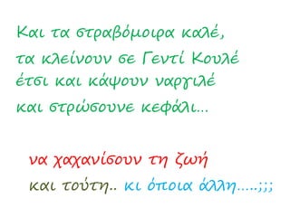 Και τα στραβόμοιρα καλέ,
τα κλείνουν σε Γεντί Κουλέ
έτσι και κάψουν ναργιλέ
και στρώσουνε κεφάλι…
να χαχανίσουν τη ζωή
και τούτη.. κι όποια άλλη…..;;;
 