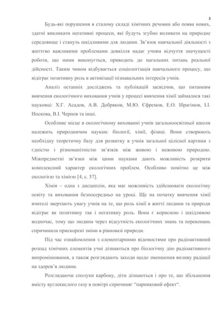3
Будь-які порушення в сталому складі хімічних речовин або поява нових,
здатні викликати негативні процеси, які будуть згубно впливати на природне
середовище і стануть шкідливими для людини. Зв’язок навчальної діяльності з
життєво важливими проблемами довкілля надає учням відчуття значущості
роботи, що ними виконується, приводить до нагальних питань реальної
дійсності. Таким чином відбувається соціологізація навчального процесу, що
відіграє позитивну роль в активізації пізнавальних інтересів учнів.
Аналіз останніх досліджень та публікацій засвідчив, що питанням
вивчення екологічного виховання учнів у процесі вивчення хімії займалися такі
науковці: Х.Г. Асадов, А.В. Добряков, М.Ю. Єфремов, Е.О. Ібрагімов, І.І.
Носкова, В.І. Чернов та інші.
Особливе місце в екологічному вихованні учнів загальноосвітньої школи
належить природничим наукам: біології, хімії, фізиці. Вони створюють
необхідну теоретичну базу для розвитку в учнів загальної цілісної картини з
єдністю і різноманітністю зв’язків між живою і неживою природою.
Міжпредметні зв’язки між цими науками дають можливість розкрити
комплексний характер екологічних проблем. Особливо помітно це між
екологією та хімією [4, с. 57].
Хімія – одна з дисциплін, яка має можливість здійснювати екологічну
освіту та виховання безпосередньо на уроці. Ще на початку вивчення хімії
вчителі звертають увагу учнів на те, що роль хімії в житті людини та природи
відіграє як позитивну так і негативну роль. Вона є корисною і шкідливою
водночас, тому що людина через відсутність екологічних знань та переконань
спричинила прискорені зміни в рівновазі природи.
Під час ознайомлення з елементарними відомостями про радіоактивний
розпад хімічних елементів учні дізнаються про біологічну дію радіоактивного
випромінювання, а також розглядають заходи щодо зменшення впливу радіації
на здоров’я людини.
Розглядаючи сполуки карбону, діти дізнаються і про те, що збільшення
вмісту вуглекислого газу в повітрі спричиняє “парниковий ефект“.
 