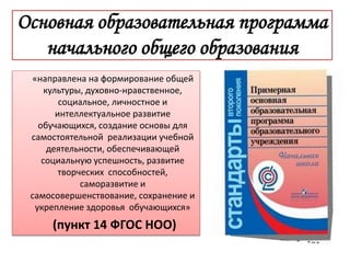 Основная образовательная программа
начального общего образования
«направлена на формирование общей
культуры, духовно-нравственное,
социальное, личностное и
интеллектуальное развитие
обучающихся, создание основы для
самостоятельной реализации учебной
деятельности, обеспечивающей
социальную успешность, развитие
творческих способностей,
саморазвитие и
самосовершенствование, сохранение и
укрепление здоровья обучающихся»
(пункт 14 ФГОС НОО)
 