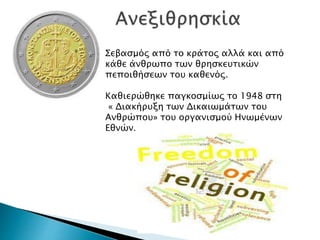 Σεβασμός από το κράτος αλλά και από
κάθε άνθρωπο των θρησκευτικών
πεποιθήσεων του καθενός.
Καθιερώθηκε παγκοσμίως το 1948 στη
« Διακήρυξη των Δικαιωμάτων του
Ανθρώπου» του οργανισμού Ηνωμένων
Εθνών.
 