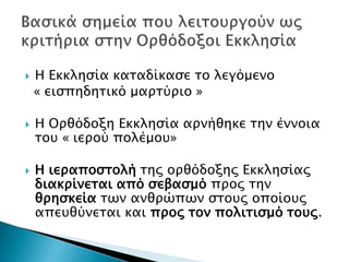  Η Εκκλησία καταδίκασε το λεγόμενο
« εισπηδητικό μαρτύριο »
 Η Ορθόδοξη Εκκλησία αρνήθηκε την έννοια
του « ιερού πολέμου»
 Η ιεραποστολή της ορθόδοξης Εκκλησίας
διακρίνεται από σεβασμό προς την
θρησκεία των ανθρώπων στους οποίους
απευθύνεται και προς τον πολιτισμό τους.
 
