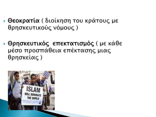  Θεοκρατία ( διοίκηση του κράτους με
θρησκευτικούς νόμους )
 Θρησκευτικός επεκτατισμός ( με κάθε
μέσο προσπάθεια επέκτασης μιας
θρησκείας )
 