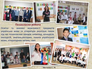 Освітні та виховні можливості предметів
українська мова та література реалізую також
під час позакласних заходів: олімпіад, конкурсів,
екскурсій, змагань,вікторин, тижнів української
мови, літературних читань, свят.
Позакласна робота
Митченко С. М.
 
