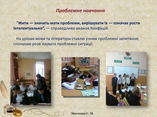 "Жити — значить мати проблеми, вирішувати їх — означає рости
інтелектуально“, — справедливо вважав Конфуцій.
На уроках мови та літератури ставлю учням проблемні запитання,
спонукаю розв´язувати проблемні ситуації.
Проблемне навчання
Митченко С. М.
 