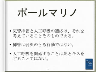 ポールマリノ
• 気管挿管と人工呼吸の適応は、それを
考えていることそのものである。
• 挿管は弱虫のとる行動ではない。
• 人工呼吸を開始することは死とキスを
することではない。
3
 