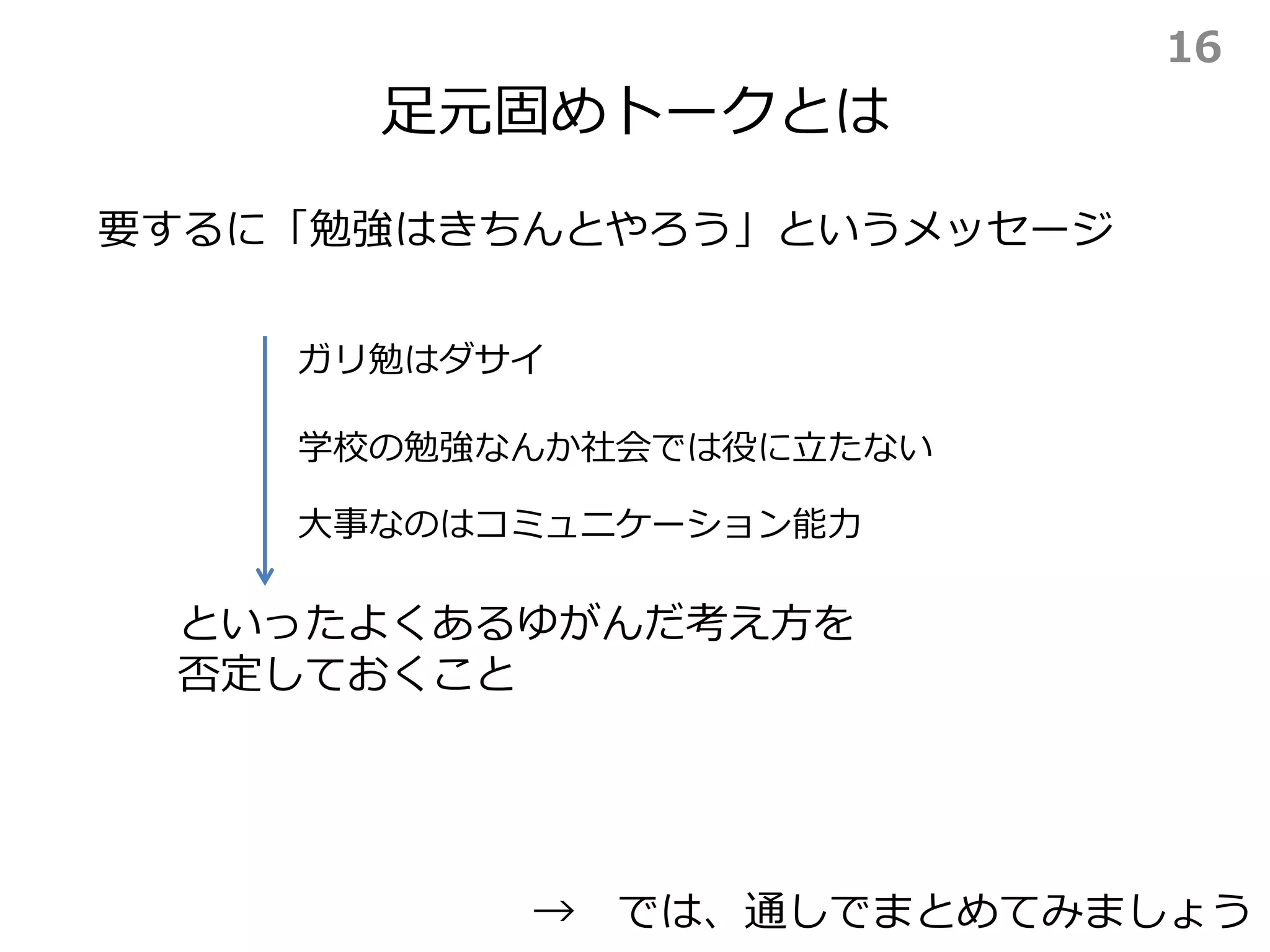 足元固めトークとは
要するに「勉強はきちんとやろう」というメッセージ
といったよくあるゆがんだ考え方を
否定しておくこと
→ では、通しでまとめてみましょう
ガリ勉はダサイ
学校の勉強なんか社会では役に立たない
大事なのはコミュニケーション能力
16
 