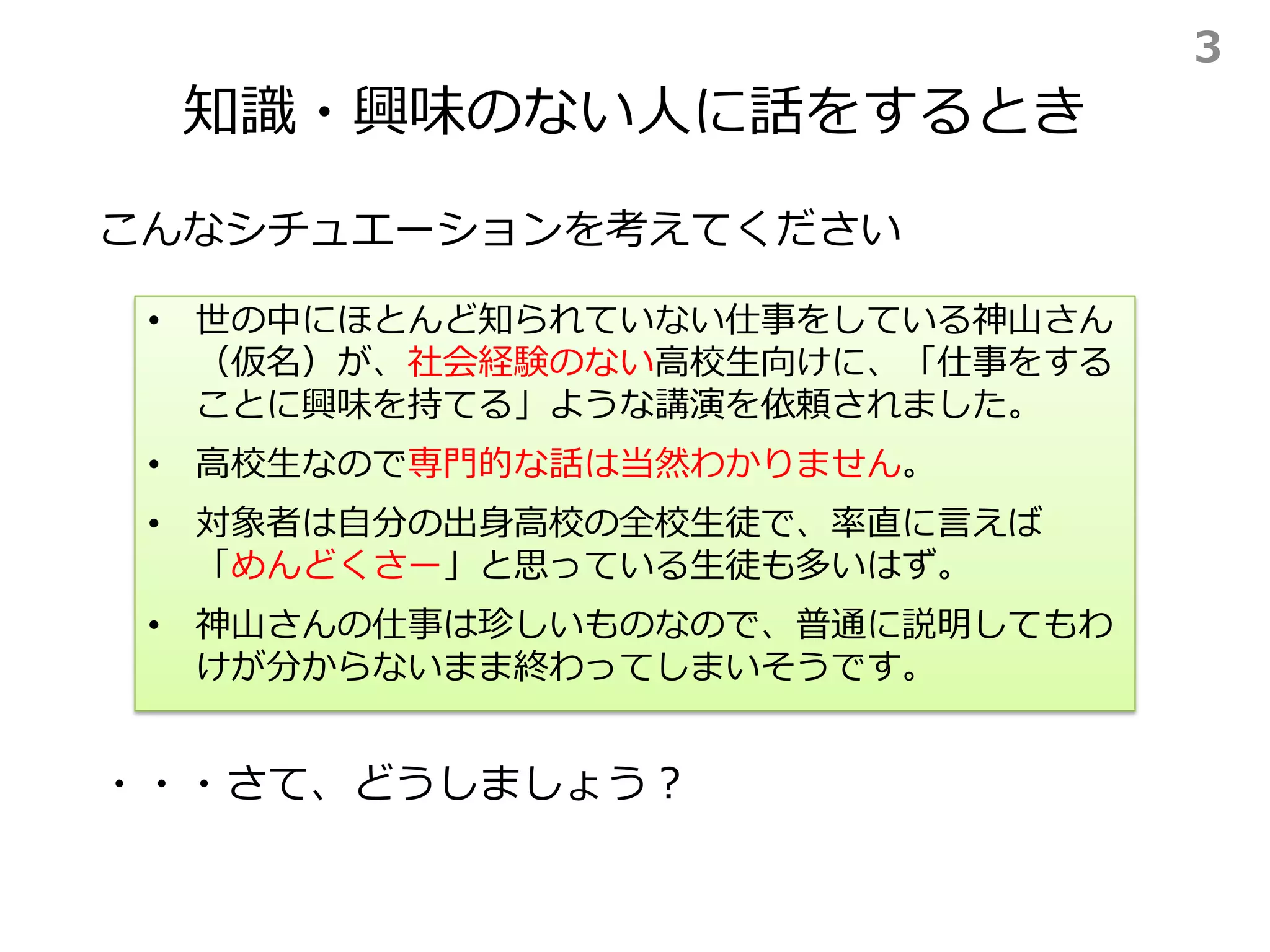 知識・興味のない人に話をするとき
こんなシチュエーションを考えてください
• 世の中にほとんど知られていない仕事をしている神山さん
（仮名）が、社会経験のない高校生向けに、「仕事をする
ことに興味を持てる」ような講演を依頼されました。
• 高校生なので専門的な話は当然わかりません。
• 対象者は自分の出身高校の全校生徒で、率直に言えば
「めんどくさー」と思っている生徒も多いはず。
• 神山さんの仕事は珍しいものなので、普通に説明してもわ
けが分からないまま終わってしまいそうです。
・・・さて、どうしましょう？
3
 