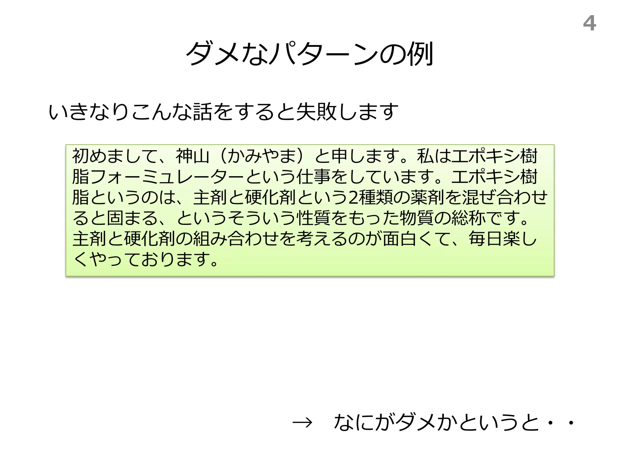 ダメなパターンの例
いきなりこんな話をすると失敗します
初めまして、神山（かみやま）と申します。私はエポキシ樹
脂フォーミュレーターという仕事をしています。エポキシ樹
脂というのは、主剤と硬化剤という2種類の薬剤を混ぜ合わせ
ると固まる、というそういう性質をもった物質の総称です。
主剤と硬化剤の組み合わせを考えるのが面白くて、毎日楽し
くやっております。
→ なにがダメかというと・・
4
 