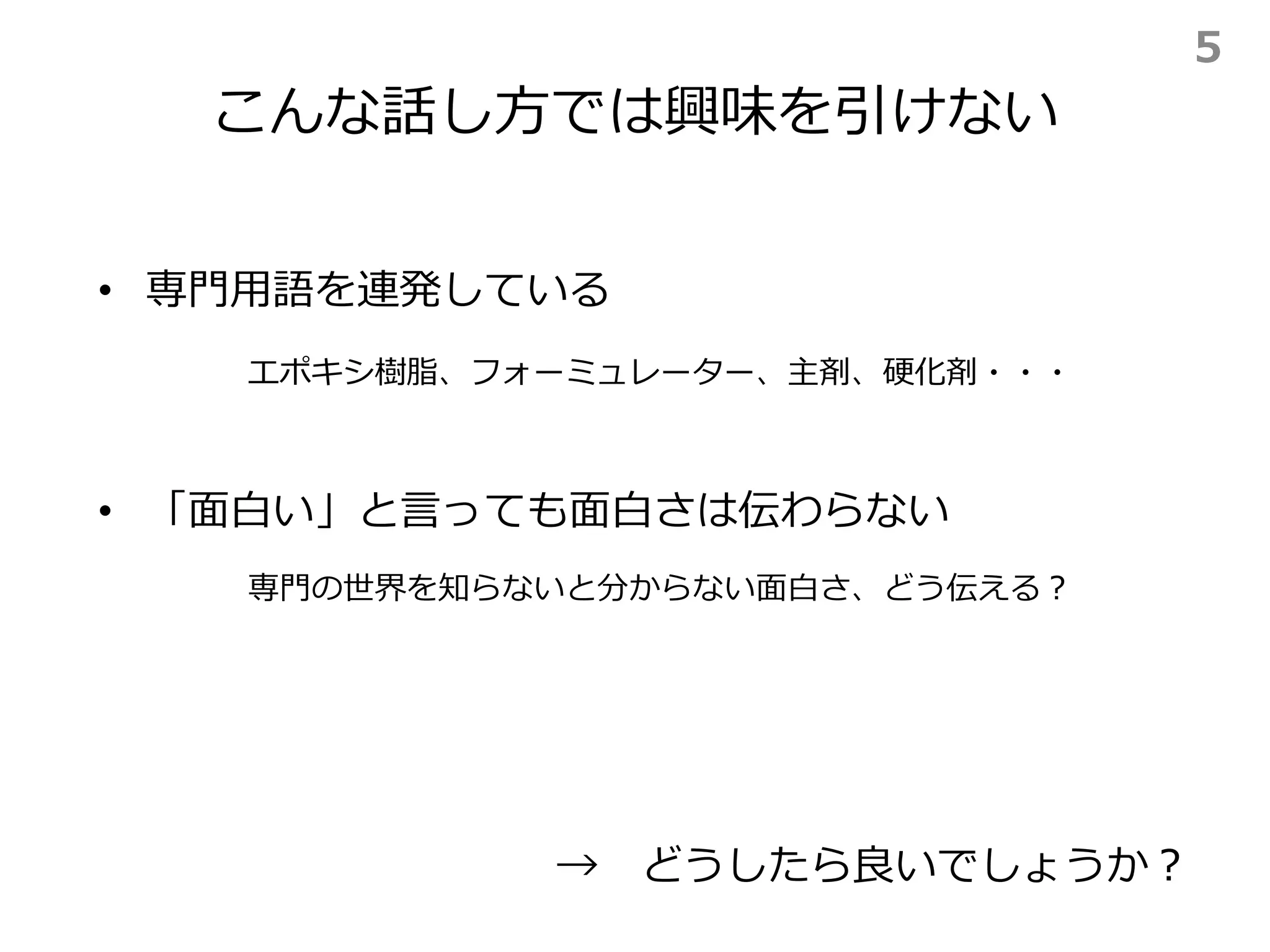 こんな話し方では興味を引けない
• 専門用語を連発している
• 「面白い」と言っても面白さは伝わらない
→ どうしたら良いでしょうか？
エポキシ樹脂、フォーミュレーター、主剤、硬化剤・・・
専門の世界を知らないと分からない面白さ、どう伝える？
5
 