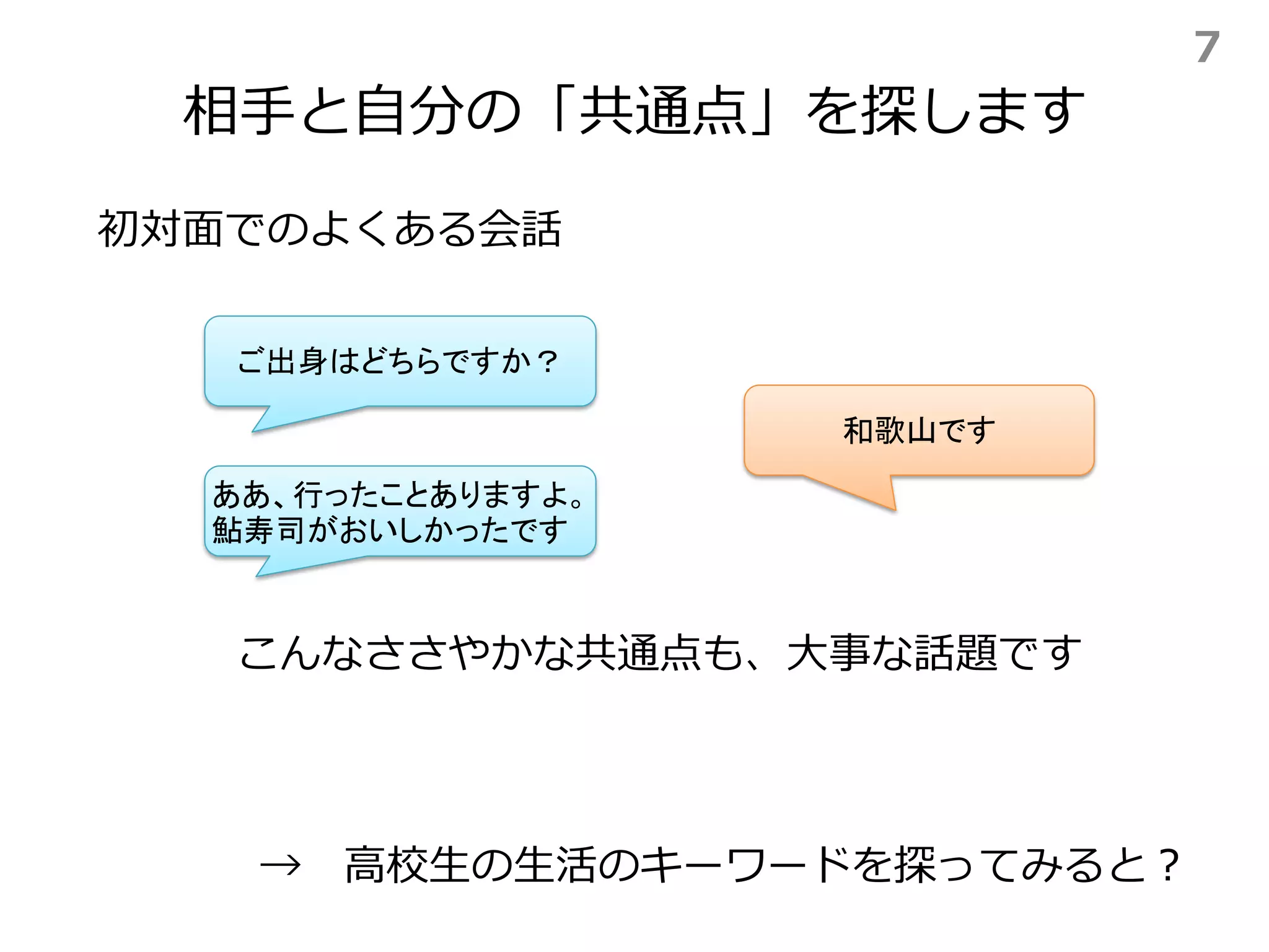 相手と自分の「共通点」を探します
→ 高校生の生活のキーワードを探ってみると？
初対面でのよくある会話
ご出身はどちらですか？
和歌山です
ああ、行ったことありますよ。
鮎寿司がおいしかったです
こんなささやかな共通点も、大事な話題です
7
 