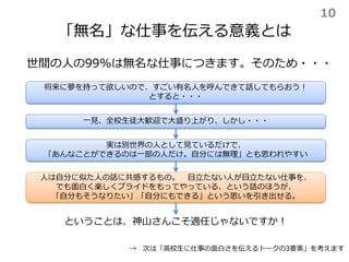 「無名」な仕事を伝える意義とは
世間の人の99%は無名な仕事につきます。そのため・・・
将来に夢を持って欲しいので、すごい有名人を呼んできて話してもらおう！
とすると・・・
一見、全校生徒大歓迎で大盛り上がり、しかし・・・
実は別世界の人として見ているだけで、
「あんなことができるのは一部の人だけ。自分には無理」とも思われやすい
人は自分に似た人の話に共感するもの。 目立たない人が目立たない仕事を、
でも面白く楽しくプライドをもってやっている、という話のほうが、
「自分もそうなりたい」「自分にもできる」という思いを引き出せる。
ということは、神山さんこそ適任じゃないですか！
→ 次は「高校生に仕事の面白さを伝えるトークの3要素」を考えます
10
 