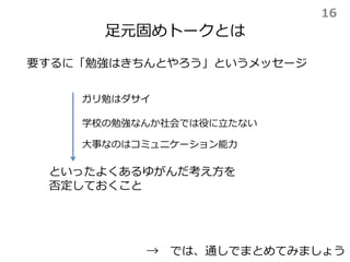 足元固めトークとは
要するに「勉強はきちんとやろう」というメッセージ
といったよくあるゆがんだ考え方を
否定しておくこと
→ では、通しでまとめてみましょう
ガリ勉はダサイ
学校の勉強なんか社会では役に立たない
大事なのはコミュニケーション能力
16
 