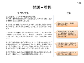 勧誘－看板
スクリプト
こんにちは、○○年の卒業生の神山です。
今日は、仕事の面白さについて後輩に話してやってくれ、とい
う依頼でここにお邪魔しました。
注釈
そこでちょっと聞いてみたいんですが、みなさんの知っている
大人の中で、楽しそうに仕事をしている人ってどのぐらいいま
すか？
ひょっとしたら身近にはいないかもしれません。もしそうだと、
「仕事」というものについて、辛そう、大変そう、できればや
りたくない、そんなイメージを持ってしまっているかもしれま
せん。
もしそうならそれはすごく残念なことで、仕事って本当はすご
く楽しく面白くできるものなんですよね。実際、僕は毎日楽し
くて仕方が無いです。だから、みなさんにも、学校を出て、社
会人になることを楽しみにしていて欲しいと思っています。
そこで今日は、みなさんが進路を考えるために役に立つことを
願って、僕のちょっとした経験を話しに来ました。
身の回りの大人が、仕事につ
いては愚痴ばかりこぼしてい
るタイプだと、こういうこと
がありえます
お説教くさくない、明るい気
分になれる話をしますよ、と
いう予告
問いかけをすると、意識を
集中させやすい
しかも今のあなたに役に立つ
話ですよ、という宣言
18
 