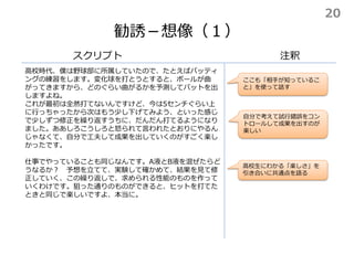 勧誘－想像（１）
スクリプト
高校時代、僕は野球部に所属していたので、たとえばバッティ
ングの練習をします。変化球を打とうとすると、ボールが曲
がってきますから、どのぐらい曲がるかを予測してバットを出
しますよね。
これが最初は全然打てないんですけど、今は5センチぐらい上
に行っちゃったから次はもう少し下げてみよう、といった感じ
で少しずつ修正を繰り返すうちに、だんだん打てるようになり
ました。ああしろこうしろと怒られて言われたとおりにやるん
じゃなくて、自分で工夫して成果を出していくのがすごく楽し
かったです。
仕事でやっていることも同じなんです。A液とB液を混ぜたらど
うなるか？ 予想を立てて、実験して確かめて、結果を見て修
正していく、この繰り返しで、求められる性能のものを作って
いくわけです。狙った通りのものができると、ヒットを打てた
ときと同じで楽しいですよ、本当に。
注釈
自分で考えて試行錯誤をコン
トロールして成果を出すのが
楽しい
ここも「相手が知っているこ
と」を使って話す
高校生にわかる「楽しさ」を
引き合いに共通点を語る
20
 