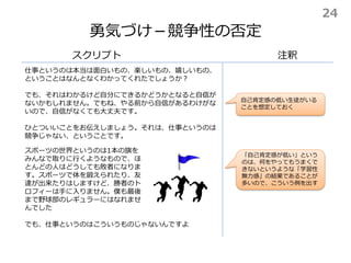 勇気づけ－競争性の否定
スクリプト
仕事というのは本当は面白いもの、楽しいもの、嬉しいもの、
ということはなんとなくわかってくれたでしょうか？
でも、それはわかるけど自分にできるかどうかとなると自信が
ないかもしれません。でもね、やる前から自信があるわけがな
いので、自信がなくても大丈夫です。
ひとついいことをお伝えしましょう。それは、仕事というのは
競争じゃない、ということです。
注釈
自己肯定感の低い生徒がいる
ことを想定しておく
スポーツの世界というのは1本の旗を
みんなで取りに行くようなもので、ほ
とんどの人はどうしても敗者になりま
す。スポーツで体を鍛えられたり、友
達が出来たりはしますけど、勝者のト
ロフィーは手に入りません。僕も最後
まで野球部のレギュラーにはなれませ
んでした
でも、仕事というのはこういうものじゃないんですよ
「自己肯定感が低い」という
のは、何をやってもうまくで
きないというような「学習性
無力感」の結果であることが
多いので、こういう例を出す
24
 