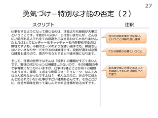 勇気づけ－特別な才能の否定（２）
スクリプト 注釈
知名度が低い仕事であること
を確認しておいた伏線をここ
で使う
仕事をするようになって感じるのは、才能よりも継続が大事だ
ということです。才能がいらない、とは言いませんが、どんな
に才能がある人でも全ての役割をこなせるわけじゃありません。
たとえば1人でピッチャーもキャッチャーも内外野も守るのは
無理ですよね。不動のエースのような凄い選手でも、練習もし
ないでいきなりサードを守るのは無理です。役割が違えば必要
な練習も違うので、両方やろうとすると中途半端になります。
そして、仕事の世界ではそんな「役割」の種類がすごく多いん
です。野球のポジションは9種類しかないので、その9種類の中
で争奪戦になっちゃいますが、仕事は9種どころか何十万種類
もあります。実際、エポキシ樹脂フォーミュレーターなんてみ
なさん知らなかったですよね？ そんなふうに、世の中にほと
んど知られていない仕事がすごい種類あるんです。そのどこか
に、自分が興味を持って楽しんでやれる仕事があるはずです。
自分の役割を果たせば良い、
ということは繰り返し強調
だから継続が必要ということ
27
 