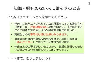知識・興味のない人に話をするとき
こんなシチュエーションを考えてください
• 世の中にほとんど知られていない仕事をしている神山さん
（仮名）が、社会経験のない高校生向けに、「仕事をする
ことに興味を持てる」ような講演を依頼されました。
• 高校生なので専門的な話は当然わかりません。
• 対象者は自分の出身高校の全校生徒で、率直に言えば
「めんどくさー」と思っている生徒も多いはず。
• 神山さんの仕事は珍しいものなので、普通に説明してもわ
けが分からないまま終わってしまいそうです。
・・・さて、どうしましょう？
3
 