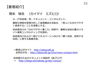 【著者紹介】
→著者公式サイト http://ideacraft.jp
お問合せ先： http://ideacraft.jp/cms/main-contact.html
技術屋のためのドキュメント相談所（誠ブログ）
→ http://blogs.bizmakoto.jp/doc-consul/
開米 瑞浩 （カイマイ ミズヒロ）
元：IT技術者。現：ドキュメント・コンサルタント。
難解な情報を整理分析して論理構造を見抜き、「素人にも分かりやす
く表現する」ことを得意とする。
技術者向けの「分かりやすく書く力」研修や、難解な技術文書のリラ
イト業務コンサルティングを提供。
技術者向けおよび一般ビジネスパーソン向けの「書く技術、説明する
技術」に関する著書多数。
32
 