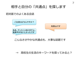 相手と自分の「共通点」を探します
→ 高校生の生活のキーワードを探ってみると？
初対面でのよくある会話
ご出身はどちらですか？
和歌山です
ああ、行ったことありますよ。
鮎寿司がおいしかったです
こんなささやかな共通点も、大事な話題です
7
 
