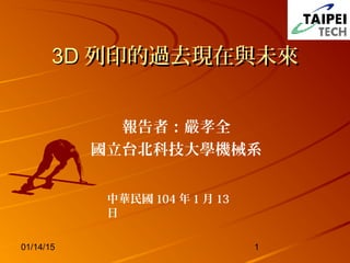 01/14/15 1
3D3D 列印的過去現在與未來列印的過去現在與未來
報告者：嚴孝全
國立台北科技大學機械系
中華民國 104 年 1 月 13
日
 