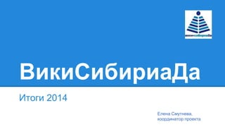 ВикиСибириаДа
Итоги 2014
Елена Смутнева,
координатор проекта
 
