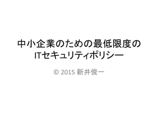 中小企業のための最低限度の
ITセキュリティポリシー
© 2015 新井俊一
 