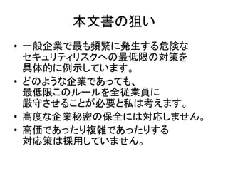 本文書の狙い
• 一般企業で最も頻繁に発生する危険な
セキュリティリスクへの最低限の対策を
具体的に例示しています。
• どのような企業であっても、
最低限このルールを全従業員に
厳守させることが必要と私は考えます。
• 高度な企業秘密の保全に...