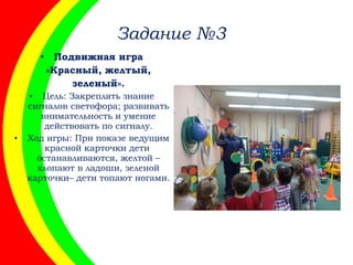 Задание №3
• Подвижная игра
«Красный, желтый,
зеленый».
• Цель: Закреплять знание
сигналов светофора; развивать
внимательность и умение
действовать по сигналу.
• Ход игры: При показе ведущим
красной карточки дети
останавливаются, желтой –
хлопают в ладоши, зеленой
карточки– дети топают ногами.
 
