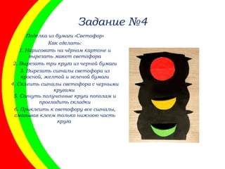 Задание №4
Поделка из бумаги «Светофор»
Как сделать:
1. Нарисовать на чёрном картоне и
вырезать макет светофора
2. Вырезать три круга из черной бумаги
3. Вырезать сигналы светофора из
красной, желтой и зеленой бумаги
4. Склеить сигналы светофора с черными
кругами
5. Согнуть полученные круги пополам и
прогладить складки
6. Приклеить к светофору все сигналы,
смазывая клеем только нижнюю часть
круга
 