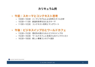 カリキュラム例
•  午前：スキーマとコンテキスト思考
–  10:00∼10:30 ハーマンモデルによる思考スタイル分析
–  10:30∼11:00 創造的思考を支えるスキーマ
–  11:00∼12:30 コンテキスト思考とマンダラート
•  午後：ビジネスインプロとワールドカフェ
–  13:30∼15:30 想定外の受け入れとビジネスインプロ
–  15:30∼16:30 ワールドカフェと未来からのバックキャスト
–  16:30∼18:00 新しい事業コンセプト設計
(C) BLOOM CONCEPT INC. 9
 